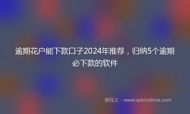 逾期花户能下款口子2024年推荐，归纳5个逾期必下款的软件