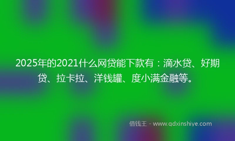 2025年的2021什么网贷能下款有：滴水贷、好期贷、拉卡拉、洋钱罐、度小满金融等。
