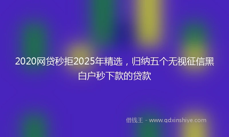 2020网贷秒拒2025年精选，归纳五个无视征信黑白户秒下款的贷款