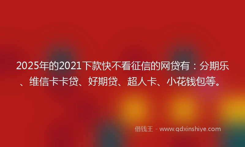 2025年的2021下款快不看征信的网贷有：分期乐、维信卡卡贷、好期贷、超人卡、小花钱包等。
