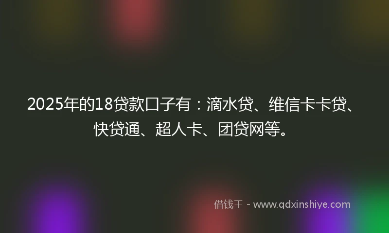 2025年的18贷款口子有：滴水贷、维信卡卡贷、快贷通、超人卡、团贷网等。