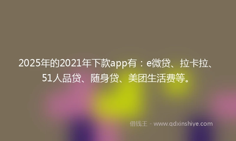 2025年的2021年下款app有：e微贷、拉卡拉、51人品贷、随身贷、美团生活费等。