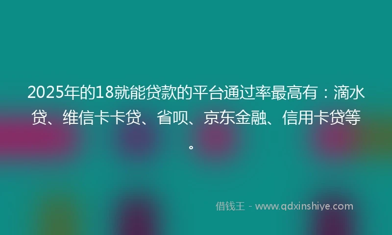 2025年的18就能贷款的平台通过率最高有：滴水贷、维信卡卡贷、省呗、京东金融、信用卡贷等。