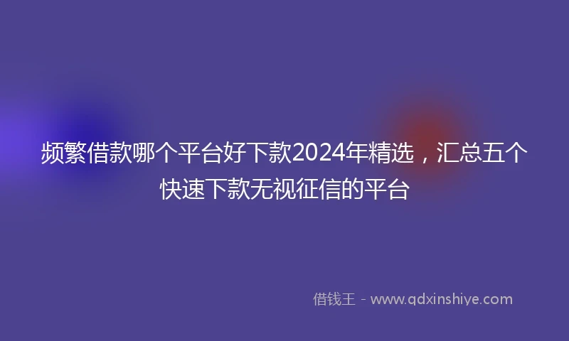 频繁借款哪个平台好下款2024年精选，汇总五个快速下款无视征信的平台