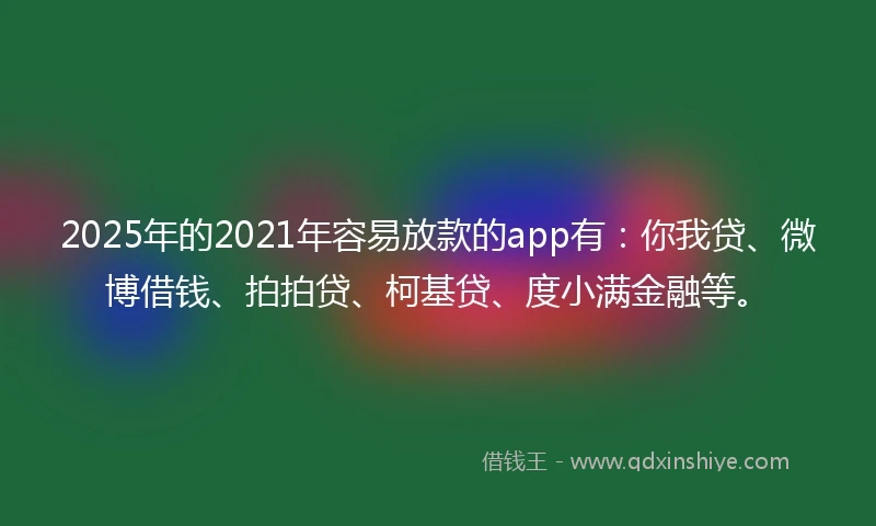 2025年的2021年容易放款的app有：你我贷、微博借钱、拍拍贷、柯基贷、度小满金融等。