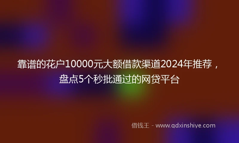 靠谱的花户10000元大额借款渠道2024年推荐，盘点5个秒批通过的网贷平台