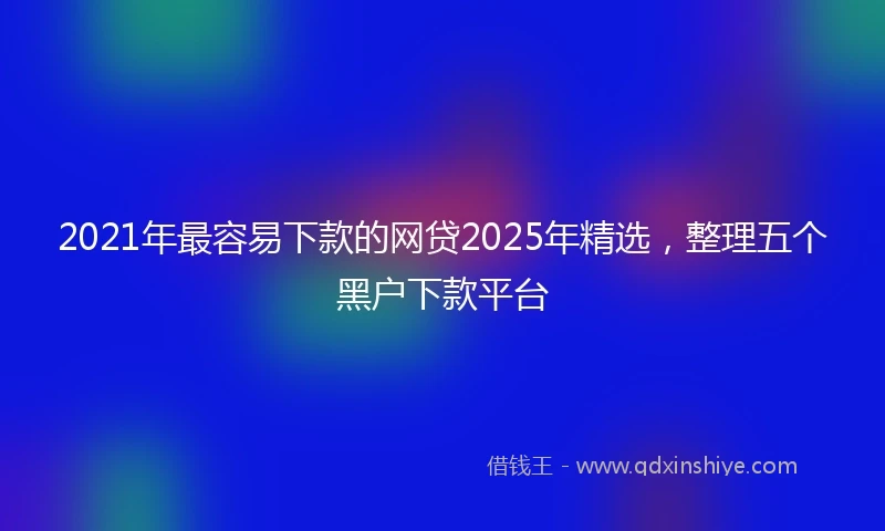 2021年最容易下款的网贷2025年精选，整理五个黑户下款平台