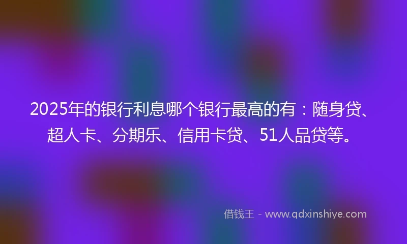 2025年的银行利息哪个银行最高的有：随身贷、超人卡、分期乐、信用卡贷、51人品贷等。