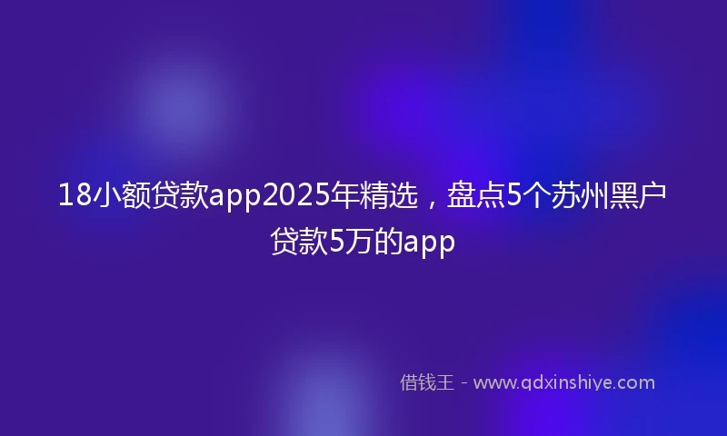 18小额贷款app2025年精选，盘点5个苏州黑户贷款5万的app