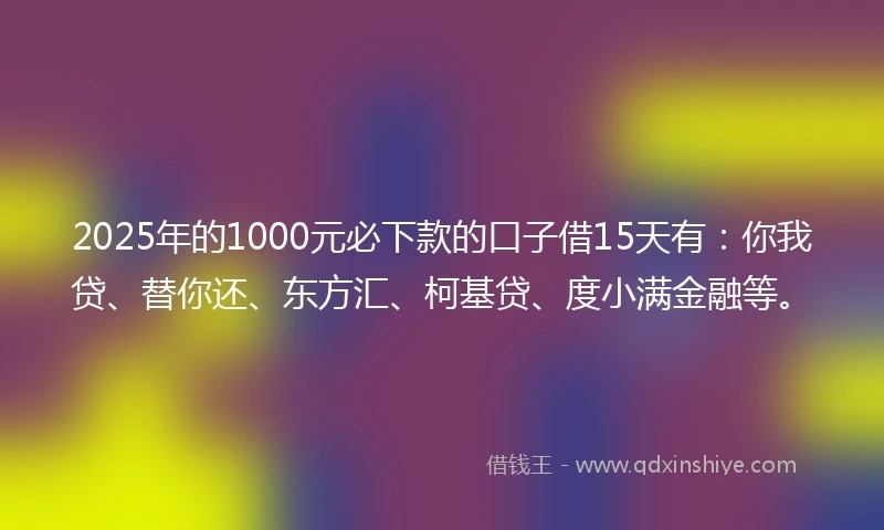 2025年的1000元必下款的口子借15天有：你我贷、替你还、东方汇、柯基贷、度小满金融等。