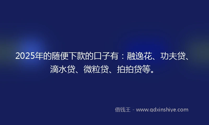 2025年的随便下款的口子有：融逸花、功夫贷、滴水贷、微粒贷、拍拍贷等。