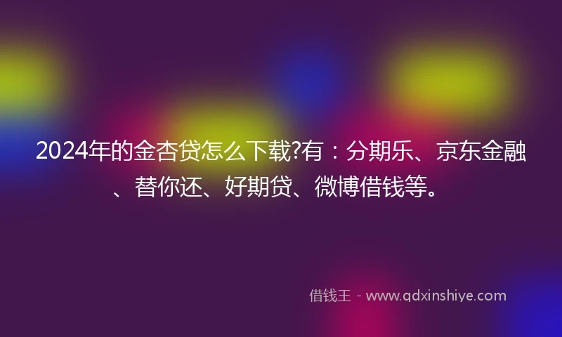 2024年的金杏贷怎么下载?有：分期乐、京东金融、替你还、好期贷、微博借钱等。