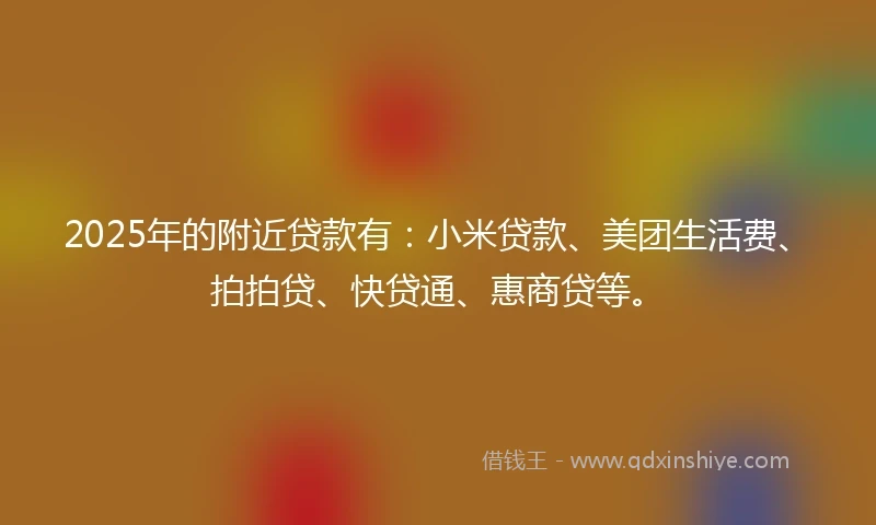 2025年的附近贷款有：小米贷款、美团生活费、拍拍贷、快贷通、惠商贷等。