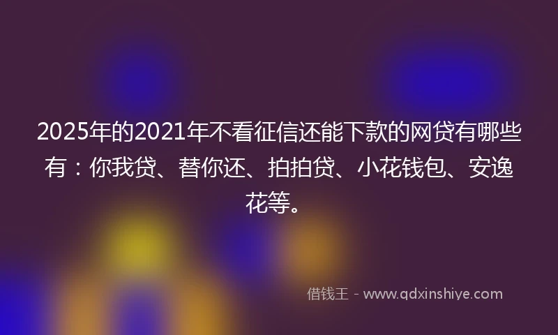 2025年的2021年不看征信还能下款的网贷有哪些有：你我贷、替你还、拍拍贷、小花钱包、安逸花等。