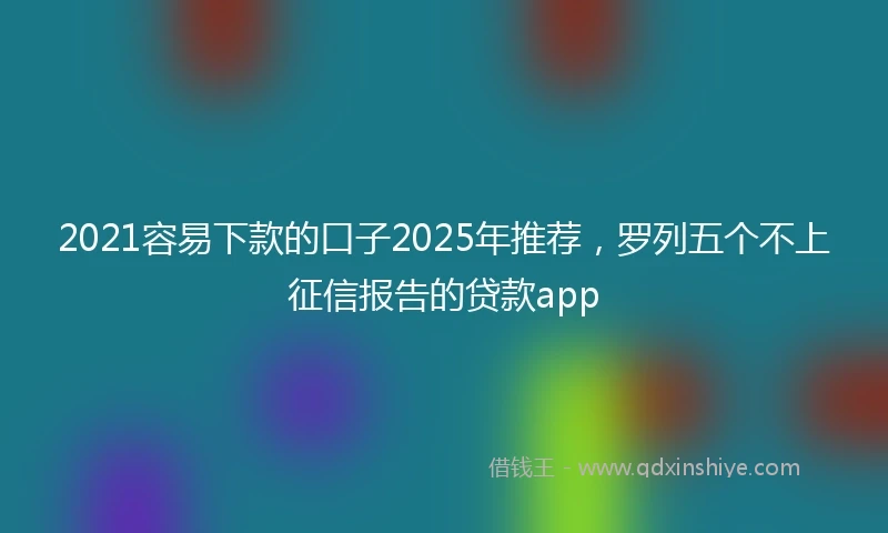 2021容易下款的口子2025年推荐，罗列五个不上征信报告的贷款app
