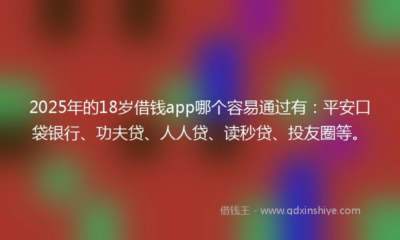 2025年的18岁借钱app哪个容易通过有：平安口袋银行、功夫贷、人人贷、读秒贷、投友圈等。