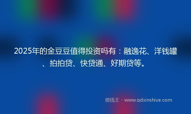 2025年的金豆豆值得投资吗有：融逸花、洋钱罐、拍拍贷、快贷通、好期贷等。