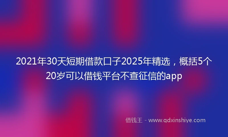 2021年30天短期借款口子2025年精选，概括5个20岁可以借钱平台不查征信的app