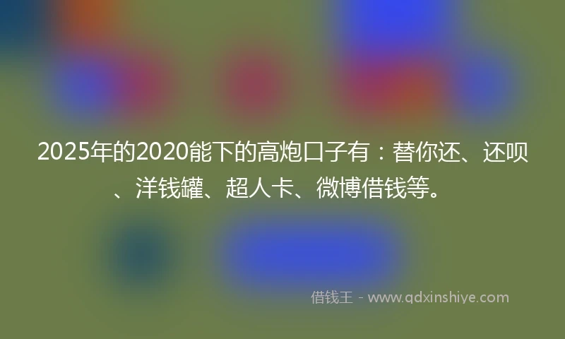 2025年的2020能下的高炮口子有：替你还、还呗、洋钱罐、超人卡、微博借钱等。