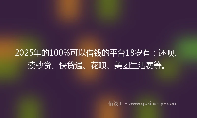 2025年的100%可以借钱的平台18岁有：还呗、读秒贷、快贷通、花呗、美团生活费等。