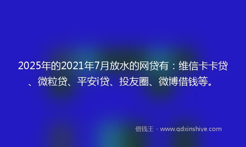 2025年的2021年7月放水的网贷有：维信卡卡贷、微粒贷、平安i贷、投友圈、微博借钱等。