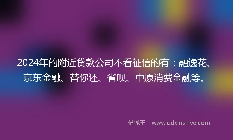 2024年的附近贷款公司不看征信的有：融逸花、京东金融、替你还、省呗、中原消费金融等。