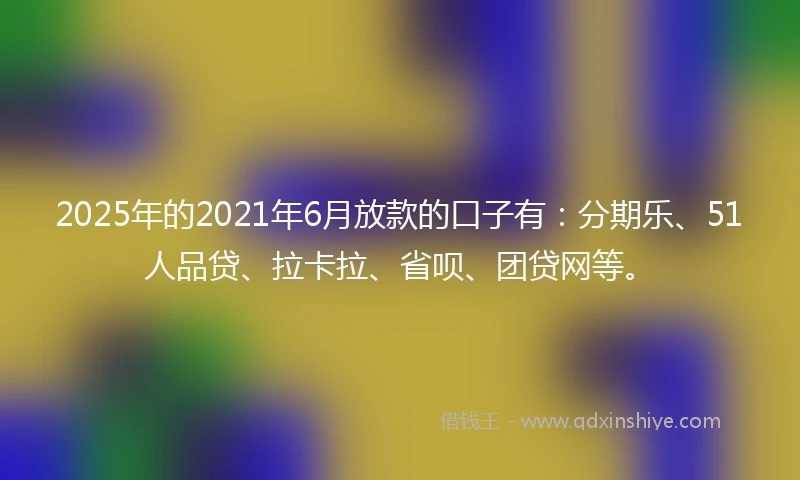 2025年的2021年6月放款的口子有：分期乐、51人品贷、拉卡拉、省呗、团贷网等。