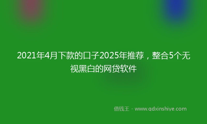 2021年4月下款的口子2025年推荐，整合5个无视黑白的网贷软件