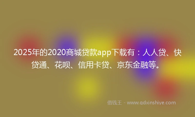 2025年的2020商城贷款app下载有：人人贷、快贷通、花呗、信用卡贷、京东金融等。