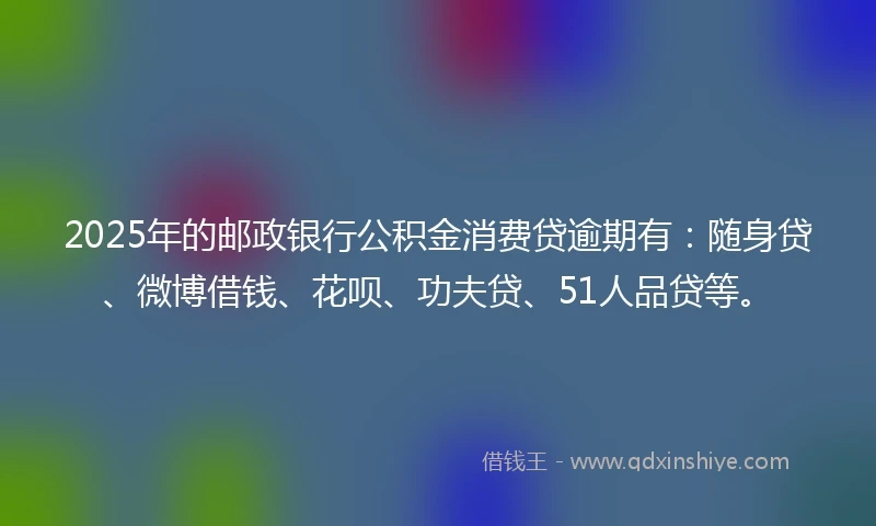 2025年的邮政银行公积金消费贷逾期有：随身贷、微博借钱、花呗、功夫贷、51人品贷等。