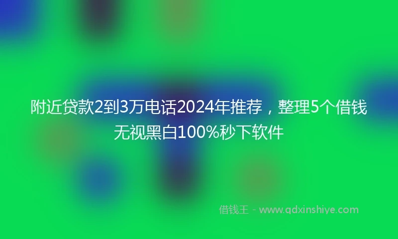 附近贷款2到3万电话2024年推荐，整理5个借钱无视黑白100%秒下软件