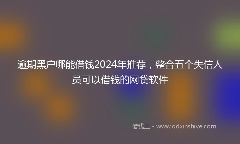 逾期黑户哪能借钱2024年推荐，整合五个失信人员可以借钱的网贷软件