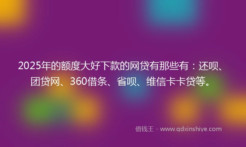 2025年的额度大好下款的网贷有那些有：还呗、团贷网、360借条、省呗、维信卡卡贷等。