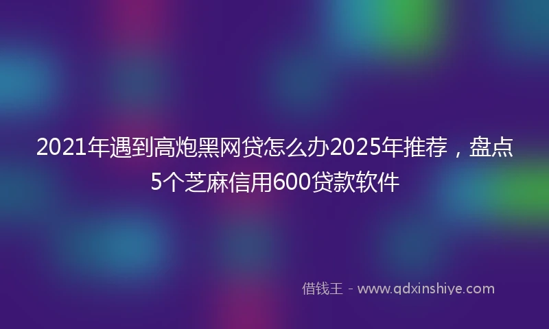 2021年遇到高炮黑网贷怎么办2025年推荐，盘点5个芝麻信用600贷款软件