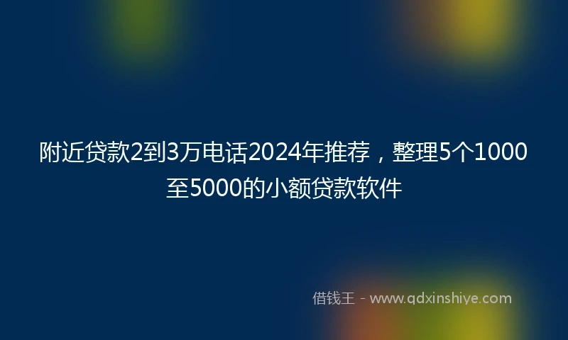 附近贷款2到3万电话2024年推荐，整理5个1000至5000的小额贷款软件