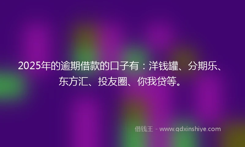 2025年的逾期借款的口子有：洋钱罐、分期乐、东方汇、投友圈、你我贷等。