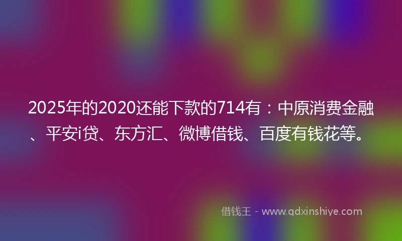 2025年的2020还能下款的714有：中原消费金融、平安i贷、东方汇、微博借钱、百度有钱花等。