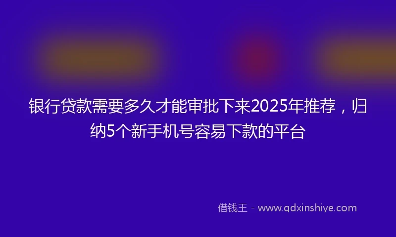 银行贷款需要多久才能审批下来2025年推荐，归纳5个新手机号容易下款的平台