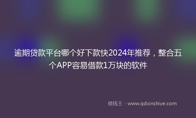 逾期贷款平台哪个好下款快2024年推荐，整合五个APP容易借款1万块的软件