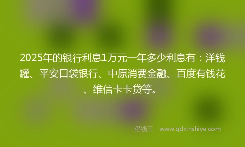 2025年的银行利息1万元一年多少利息有：洋钱罐、平安口袋银行、中原消费金融、百度有钱花、维信卡卡贷等。