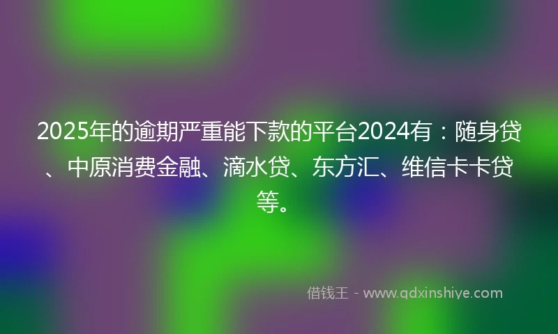 2025年的逾期严重能下款的平台2024有：随身贷、中原消费金融、滴水贷、东方汇、维信卡卡贷等。