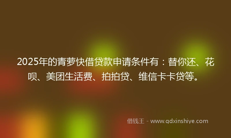 2025年的青萝快借贷款申请条件有：替你还、花呗、美团生活费、拍拍贷、维信卡卡贷等。