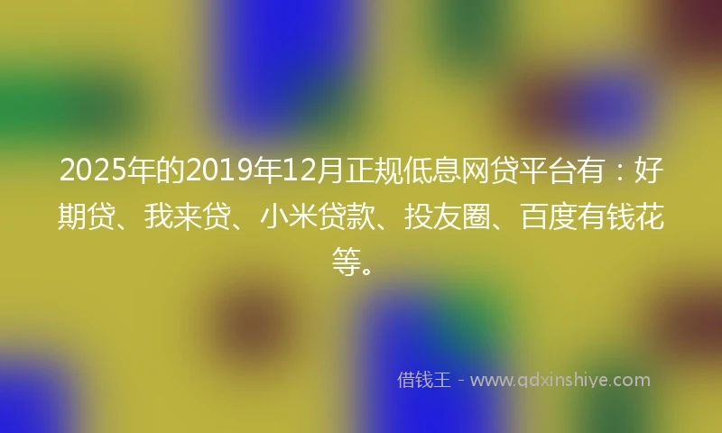 2025年的2019年12月正规低息网贷平台有：好期贷、我来贷、小米贷款、投友圈、百度有钱花等。