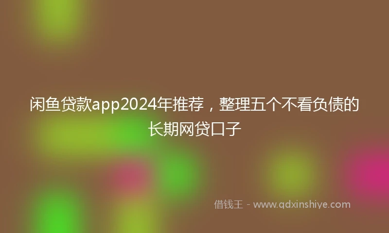 闲鱼贷款app2024年推荐，整理五个不看负债的长期网贷口子