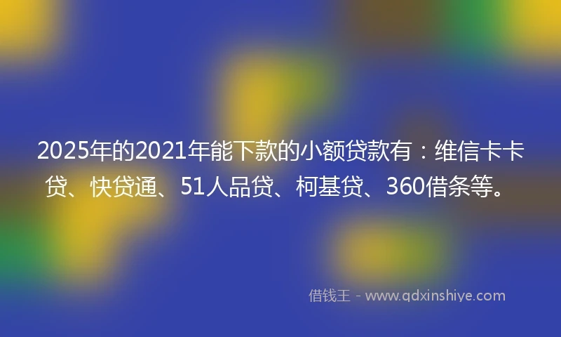 2025年的2021年能下款的小额贷款有：维信卡卡贷、快贷通、51人品贷、柯基贷、360借条等。