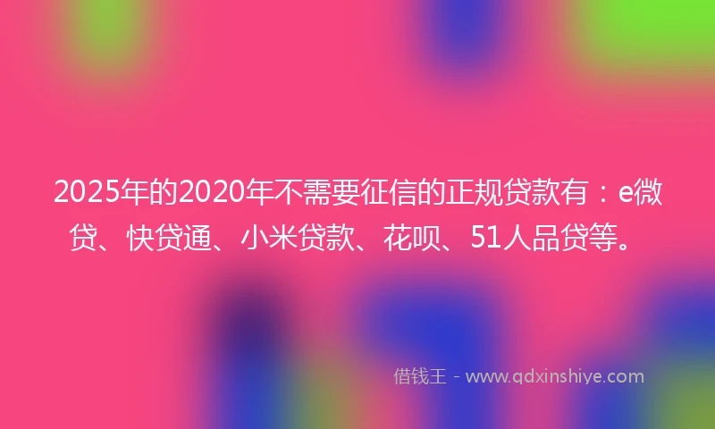2025年的2020年不需要征信的正规贷款有：e微贷、快贷通、小米贷款、花呗、51人品贷等。