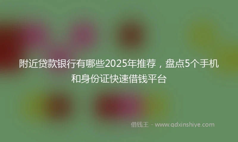 附近贷款银行有哪些2025年推荐，盘点5个手机和身份证快速借钱平台