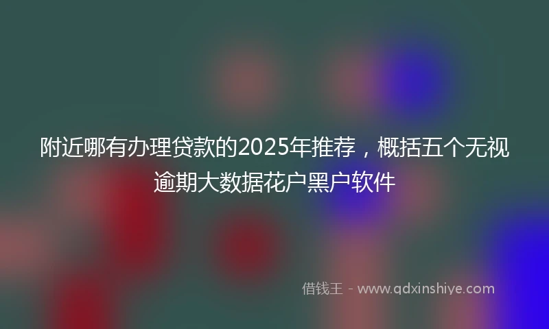 附近哪有办理贷款的2025年推荐，概括五个无视逾期大数据花户黑户软件
