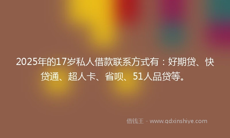 2025年的17岁私人借款联系方式有：好期贷、快贷通、超人卡、省呗、51人品贷等。