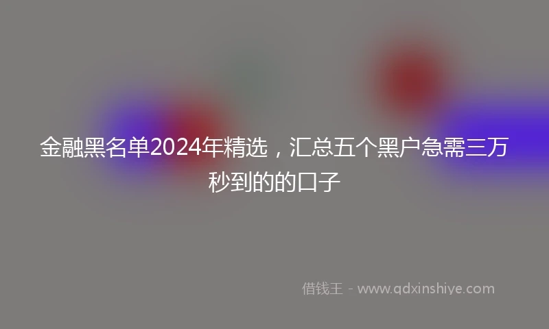金融黑名单2024年精选，汇总五个黑户急需三万秒到的的口子